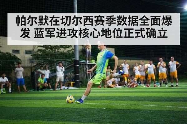 帕尔默在切尔西赛季数据全面爆发 蓝军进攻核心地位正式确立